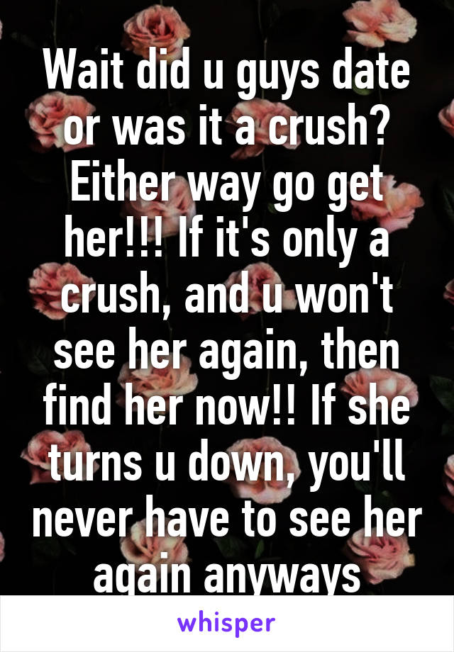 Wait did u guys date or was it a crush? Either way go get her!!! If it's only a crush, and u won't see her again, then find her now!! If she turns u down, you'll never have to see her again anyways