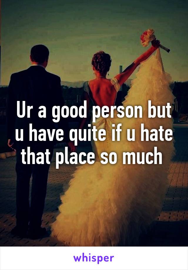 Ur a good person but u have quite if u hate that place so much 