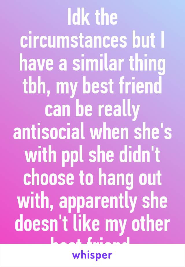 Idk the circumstances but I have a similar thing tbh, my best friend can be really antisocial when she's with ppl she didn't choose to hang out with, apparently she doesn't like my other best friend 