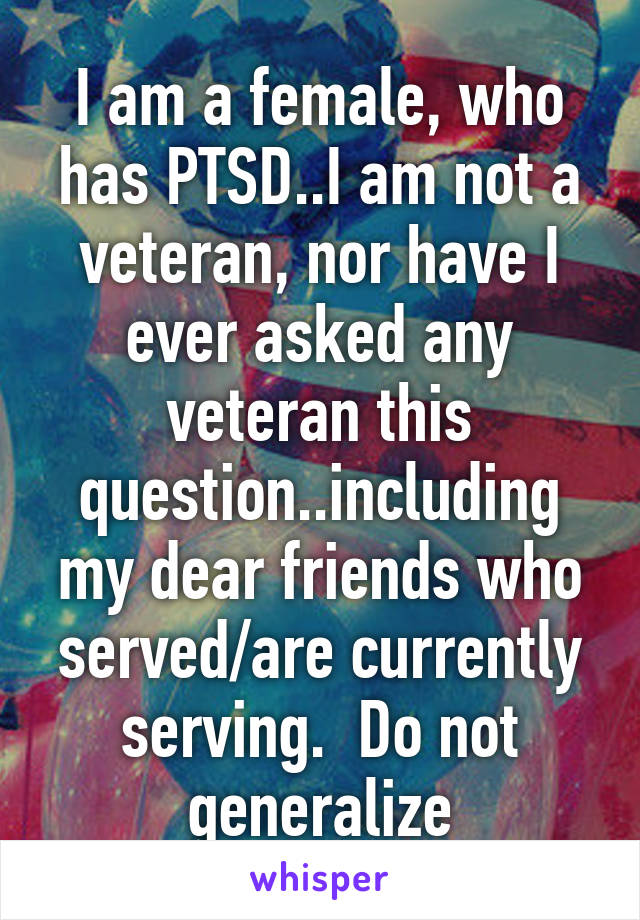 I am a female, who has PTSD..I am not a veteran, nor have I ever asked any veteran this question..including my dear friends who served/are currently serving.  Do not generalize