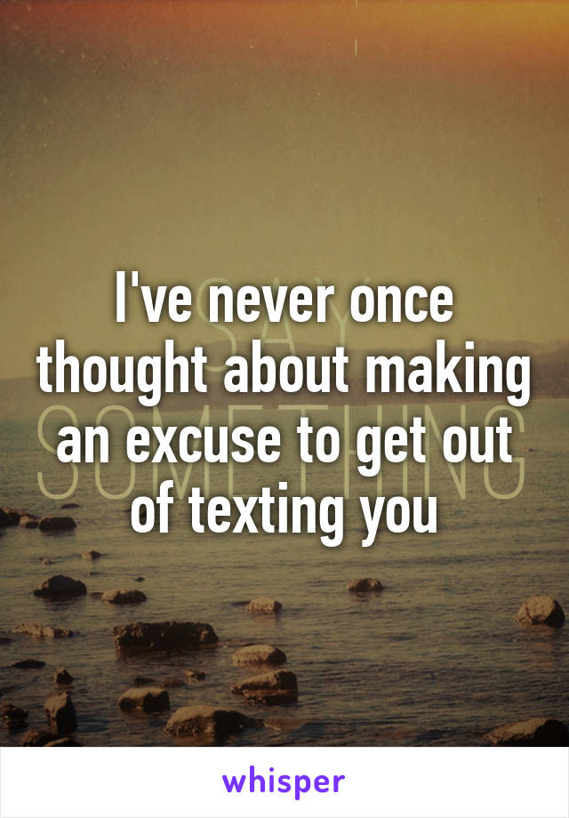 I've never once thought about making an excuse to get out of texting you