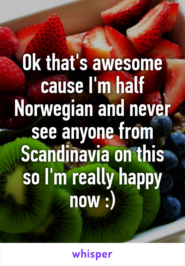 Ok that's awesome cause I'm half Norwegian and never see anyone from Scandinavia on this so I'm really happy now :)