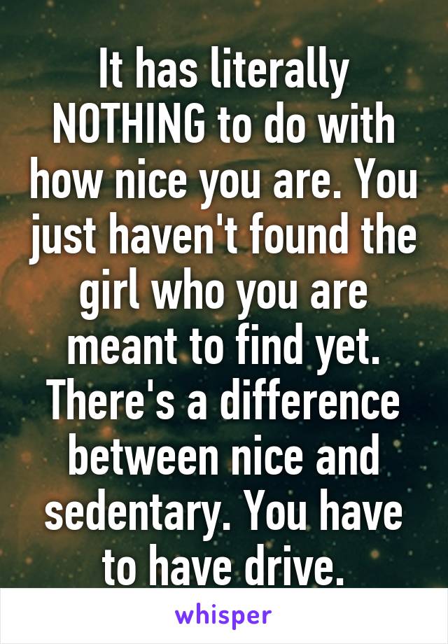 It has literally NOTHING to do with how nice you are. You just haven't found the girl who you are meant to find yet. There's a difference between nice and sedentary. You have to have drive.