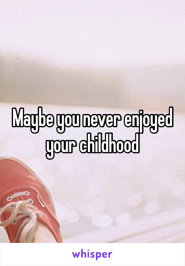 Maybe you never enjoyed your childhood