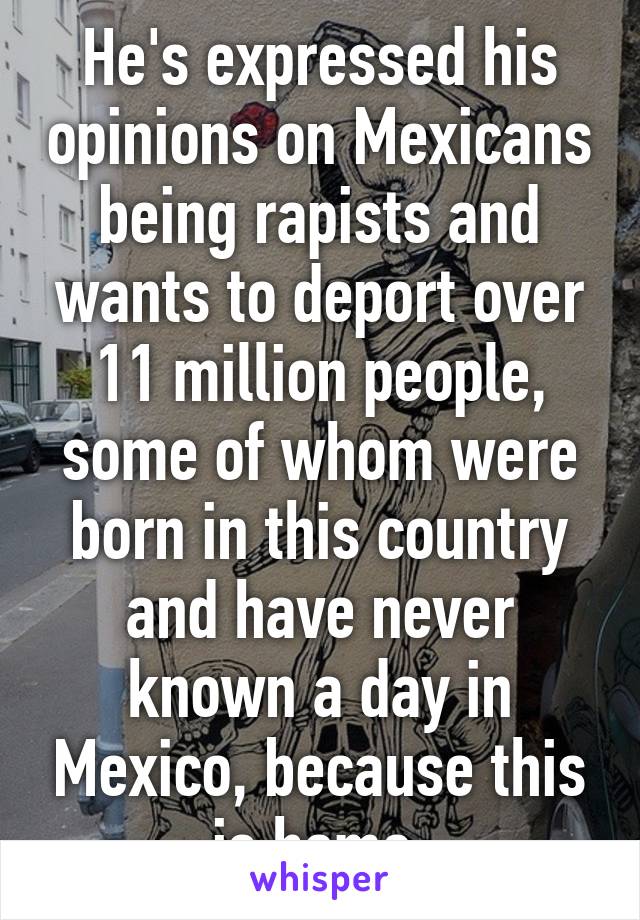 He's expressed his opinions on Mexicans being rapists and wants to deport over 11 million people, some of whom were born in this country and have never known a day in Mexico, because this is home.