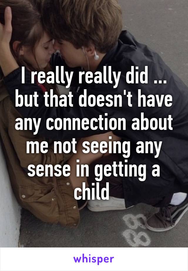 I really really did ... but that doesn't have any connection about me not seeing any sense in getting a child 