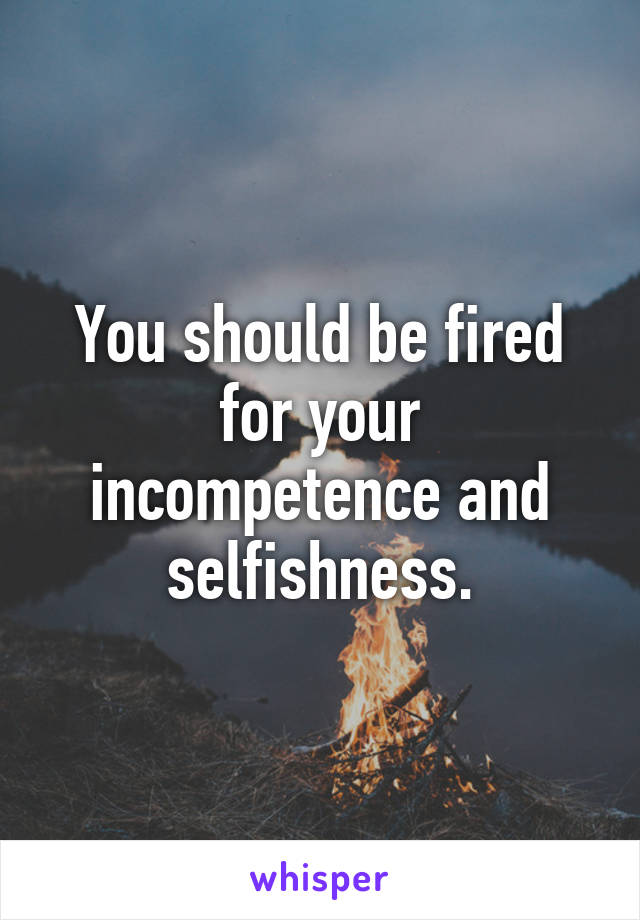 You should be fired for your incompetence and selfishness.