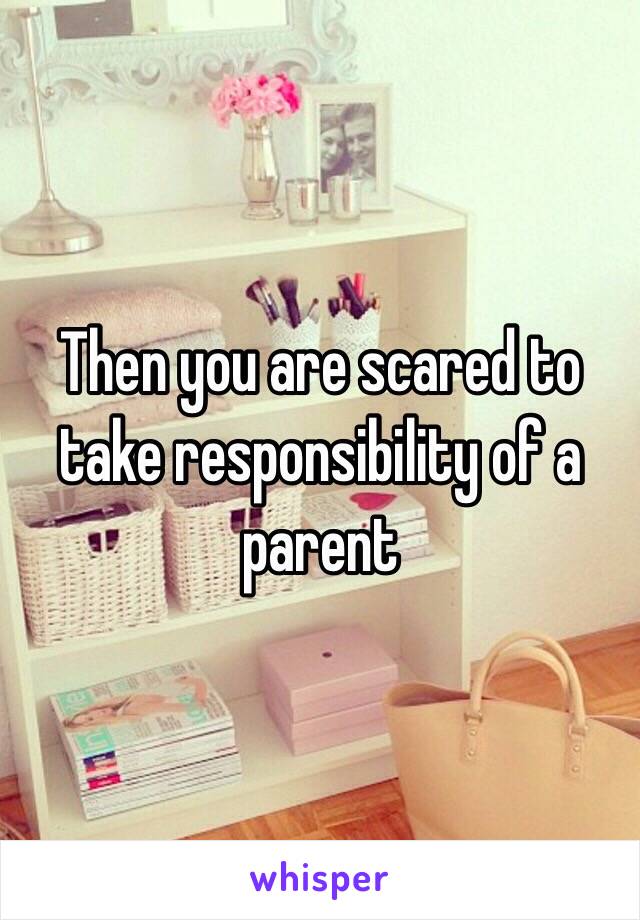 Then you are scared to take responsibility of a parent