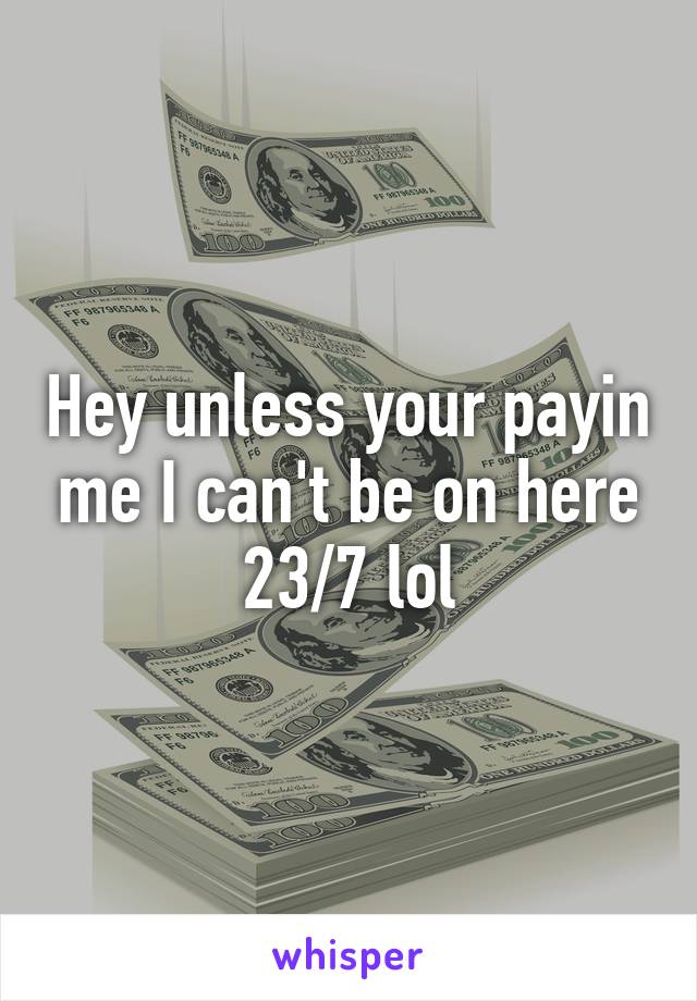 Hey unless your payin me I can't be on here 23/7 lol