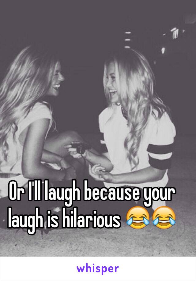 Or I'll laugh because your laugh is hilarious 😂😂