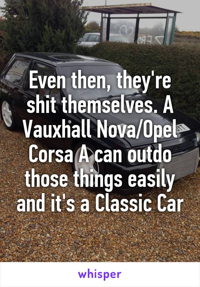 Even then, they're shit themselves. A Vauxhall Nova/Opel Corsa A can outdo those things easily and it's a Classic Car