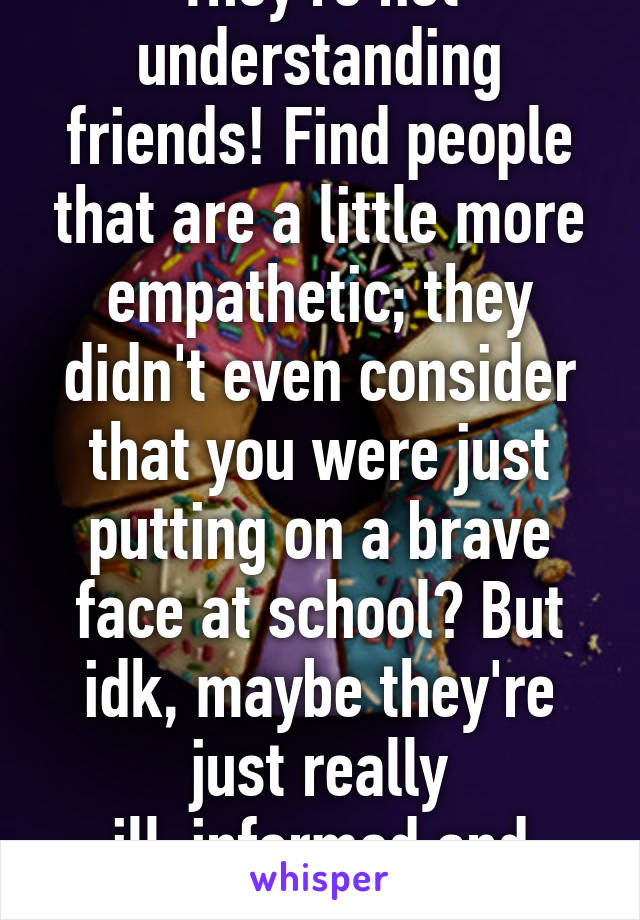 They're not understanding friends! Find people that are a little more empathetic; they didn't even consider that you were just putting on a brave face at school? But idk, maybe they're just really ill-informed and genuinely don't get it