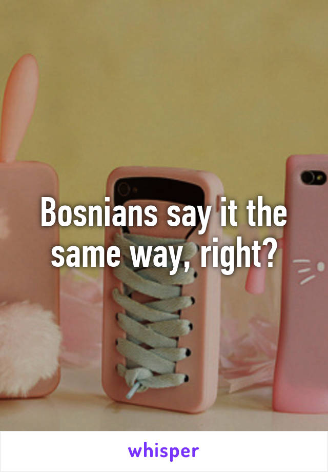 Bosnians say it the same way, right?