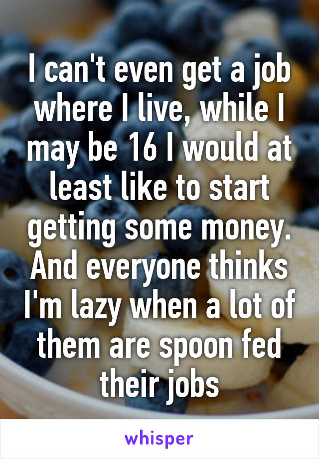 I can't even get a job where I live, while I may be 16 I would at least like to start getting some money. And everyone thinks I'm lazy when a lot of them are spoon fed their jobs