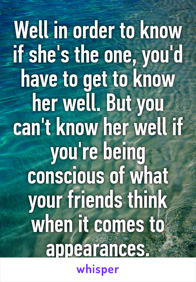 Well in order to know if she's the one, you'd have to get to know her well. But you can't know her well if you're being conscious of what your friends think when it comes to appearances.