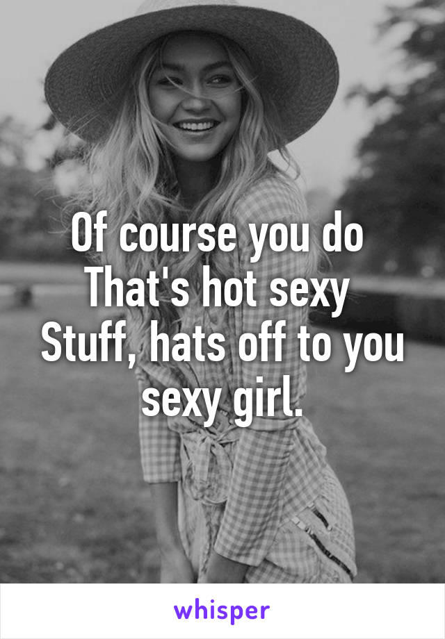 Of course you do 
That's hot sexy 
Stuff, hats off to you sexy girl.