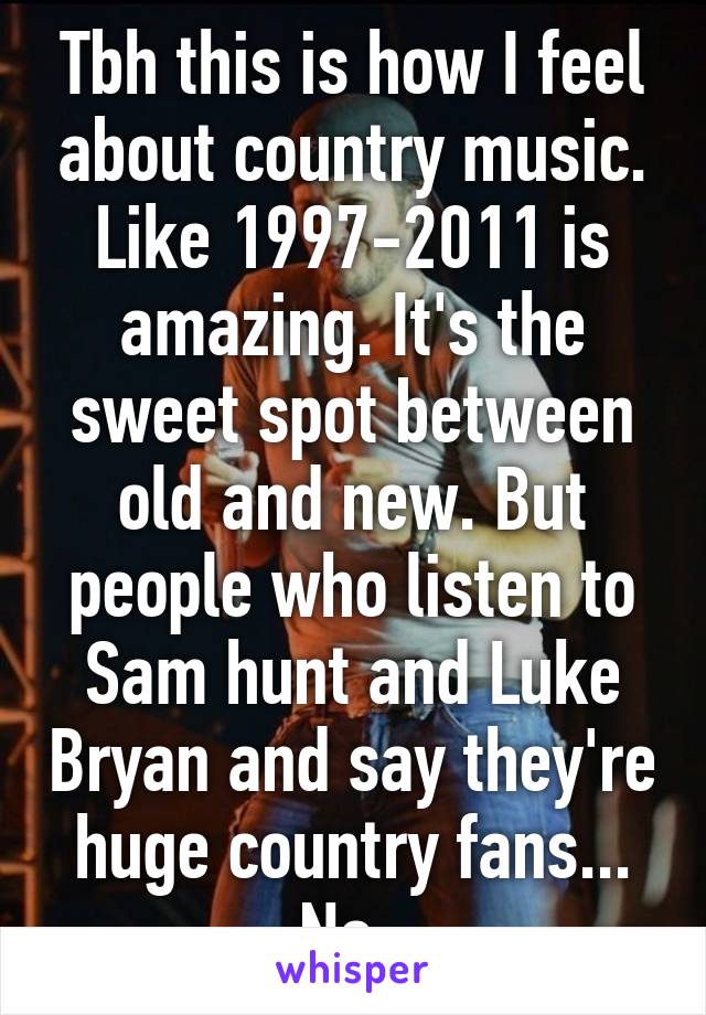 Tbh this is how I feel about country music. Like 1997-2011 is amazing. It's the sweet spot between old and new. But people who listen to Sam hunt and Luke Bryan and say they're huge country fans... No. 