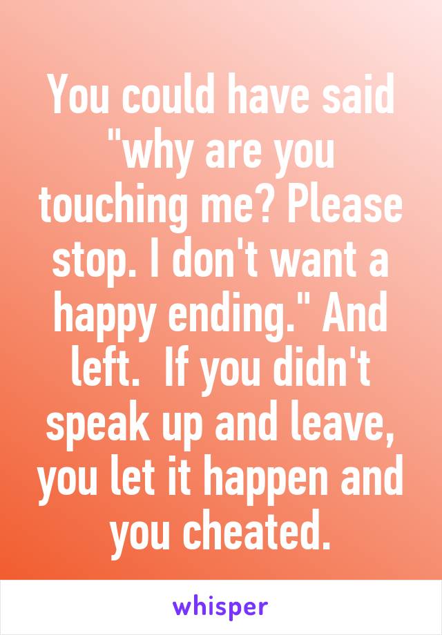 You could have said "why are you touching me? Please stop. I don't want a happy ending." And left.  If you didn't speak up and leave, you let it happen and you cheated.