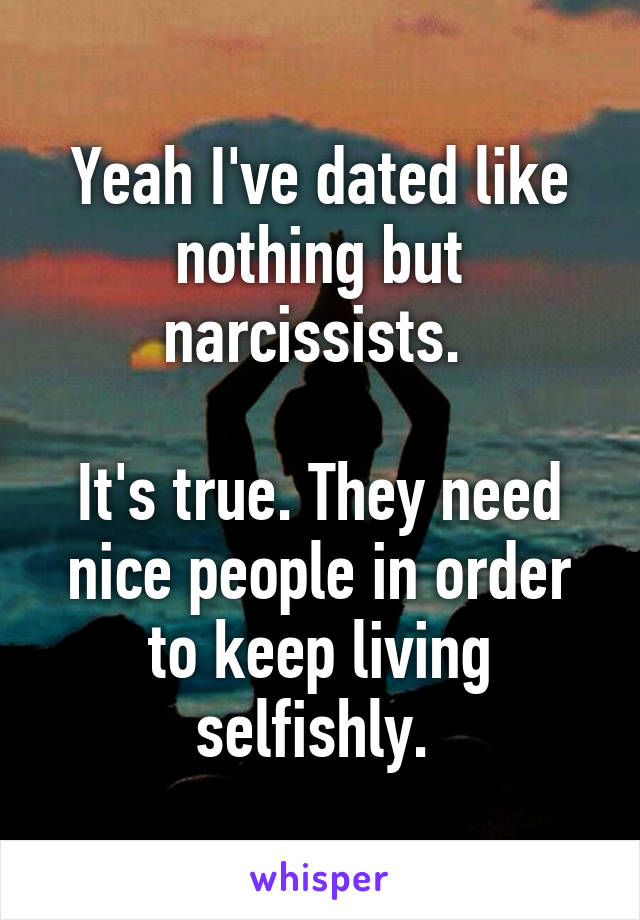 Yeah I've dated like nothing but narcissists. 

It's true. They need nice people in order to keep living selfishly. 