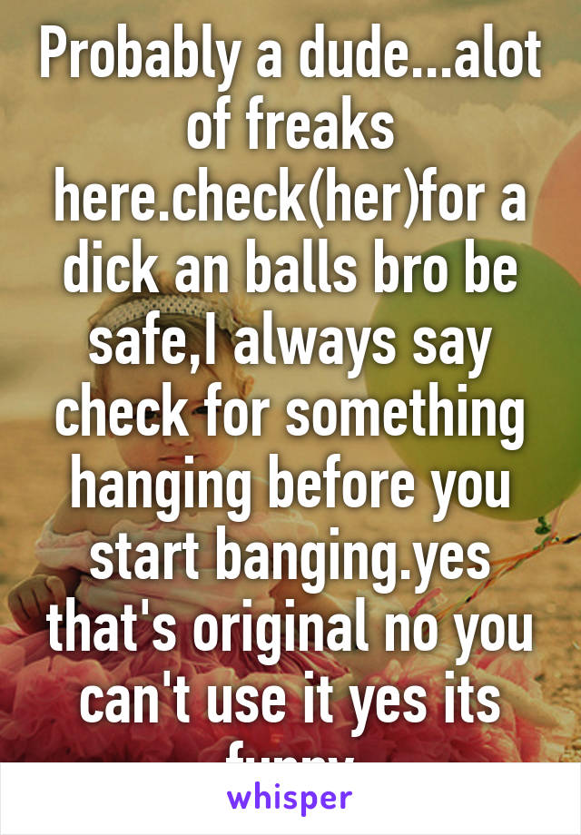 Probably a dude...alot of freaks here.check(her)for a dick an balls bro be safe,I always say check for something hanging before you start banging.yes that's original no you can't use it yes its funny