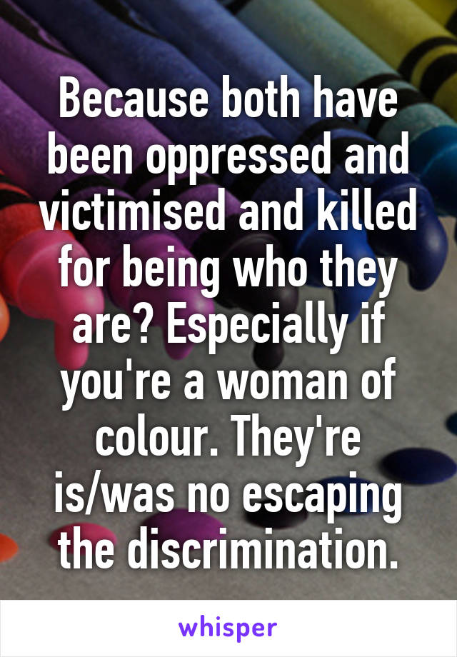 Because both have been oppressed and victimised and killed for being who they are? Especially if you're a woman of colour. They're is/was no escaping the discrimination.