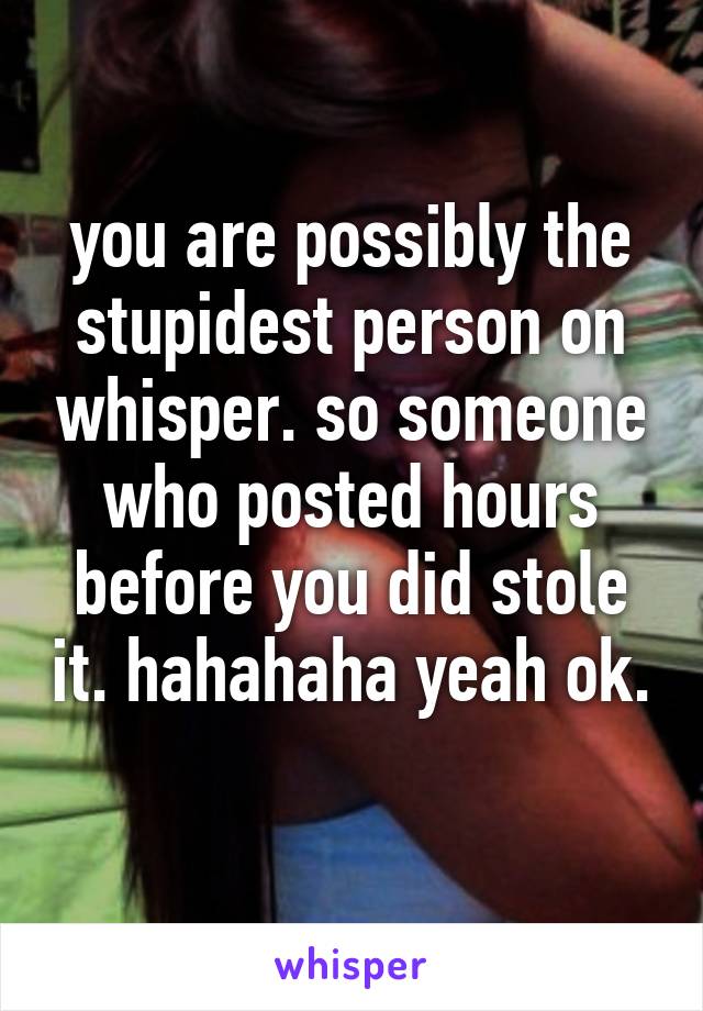 you are possibly the stupidest person on whisper. so someone who posted hours before you did stole it. hahahaha yeah ok. 