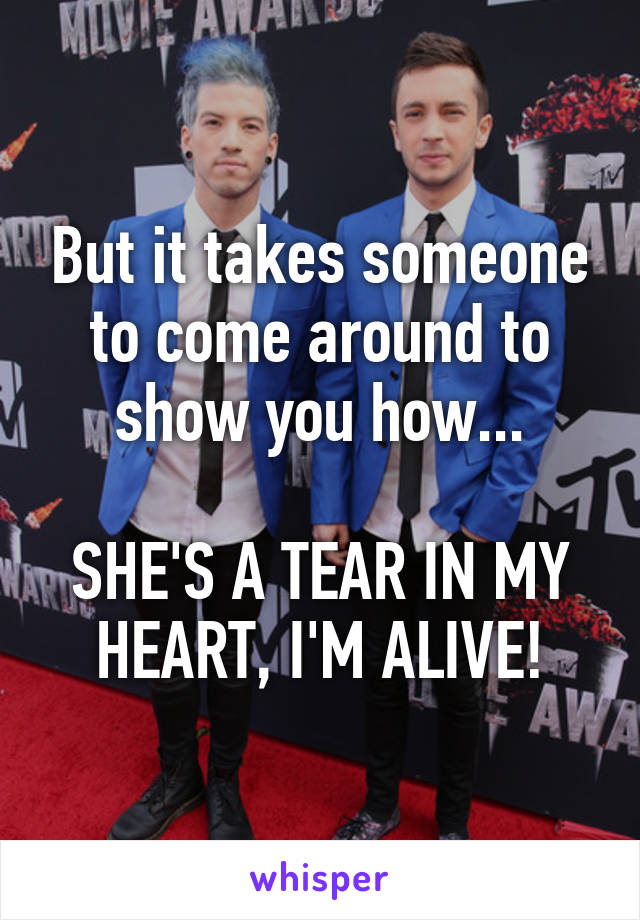 But it takes someone to come around to show you how...

SHE'S A TEAR IN MY HEART, I'M ALIVE!