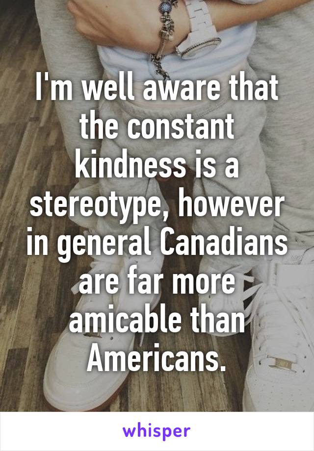 I'm well aware that the constant kindness is a stereotype, however in general Canadians are far more amicable than Americans.