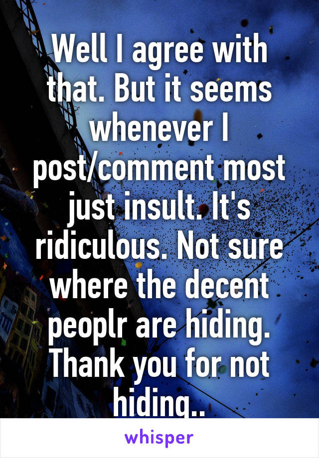 Well I agree with that. But it seems whenever I post/comment most just insult. It's ridiculous. Not sure where the decent peoplr are hiding. Thank you for not hiding..