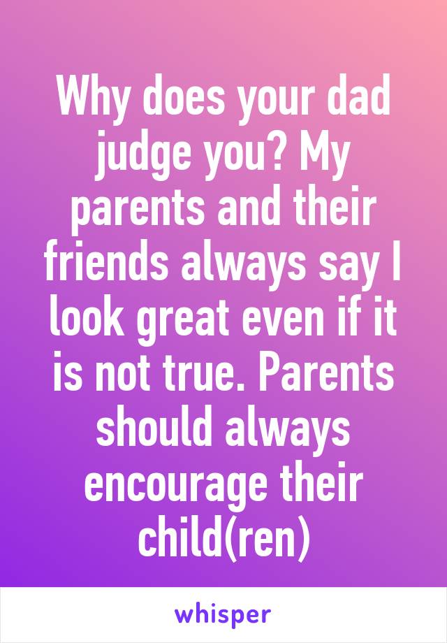 Why does your dad judge you? My parents and their friends always say I look great even if it is not true. Parents should always encourage their child(ren)