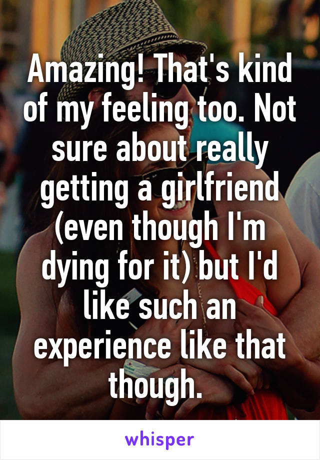 Amazing! That's kind of my feeling too. Not sure about really getting a girlfriend (even though I'm dying for it) but I'd like such an experience like that though. 