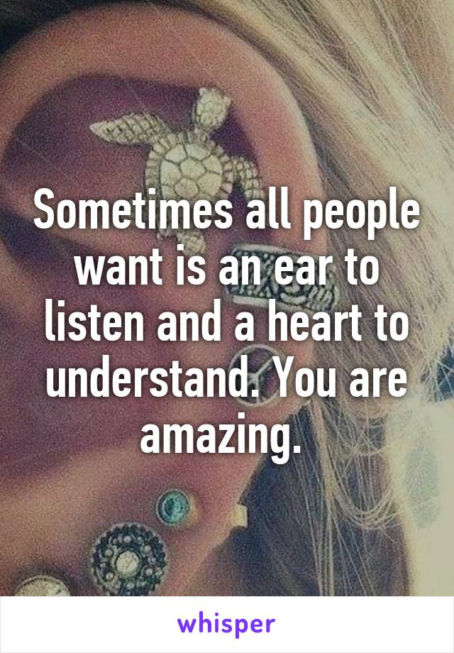 Sometimes all people want is an ear to listen and a heart to understand. You are amazing. 