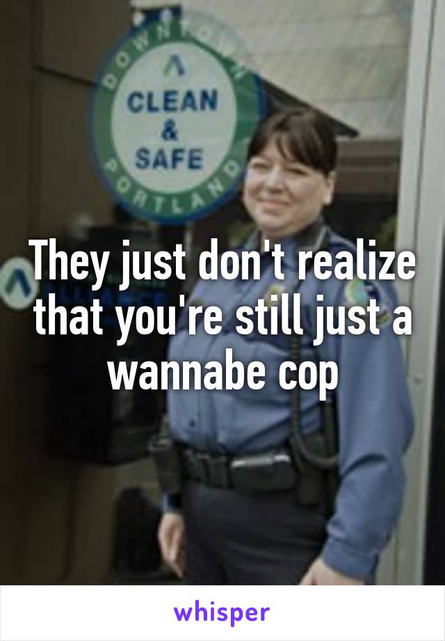 They just don't realize that you're still just a wannabe cop