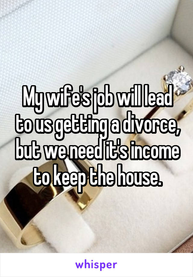 My wife's job will lead to us getting a divorce, but we need it's income to keep the house.