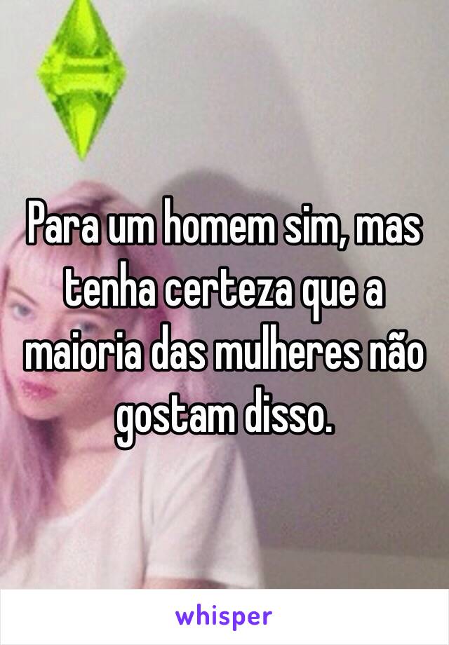 Para um homem sim, mas tenha certeza que a maioria das mulheres não gostam disso.