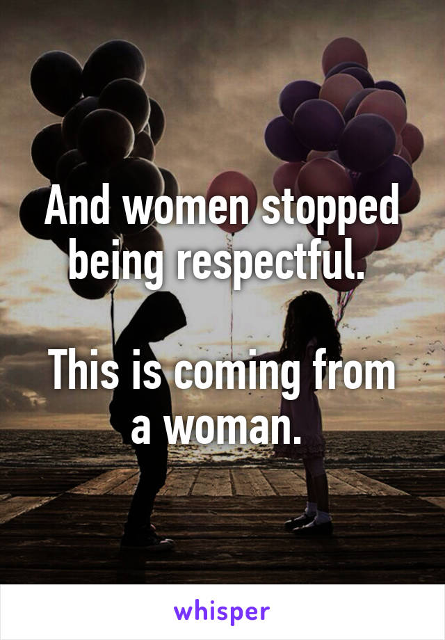 And women stopped being respectful. 

This is coming from a woman. 