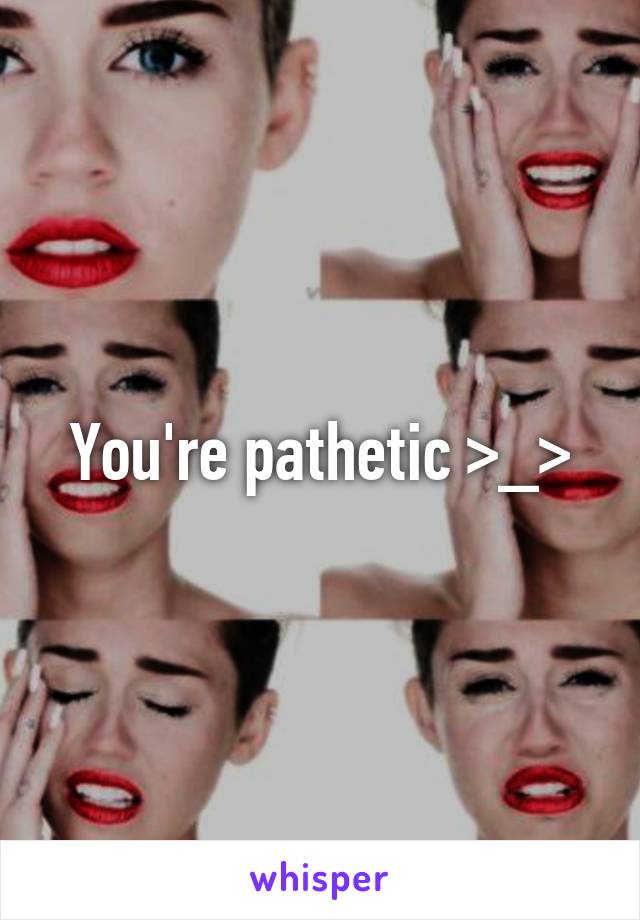 You're pathetic >_>