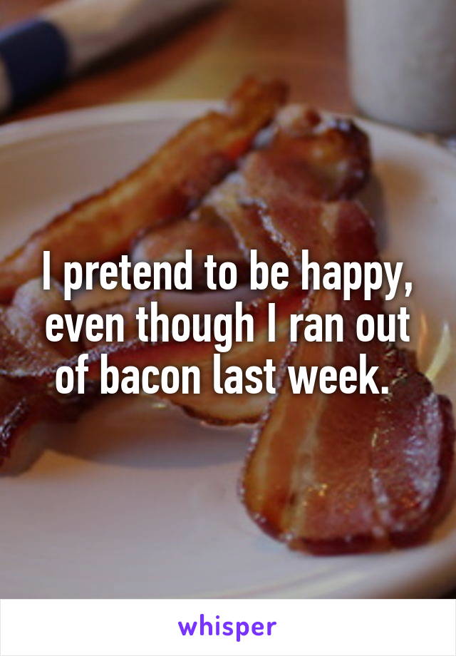 I pretend to be happy, even though I ran out of bacon last week. 