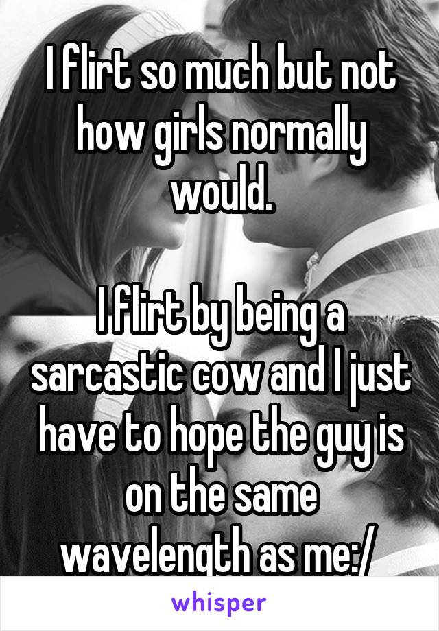 I flirt so much but not how girls normally would.

I flirt by being a sarcastic cow and I just have to hope the guy is on the same wavelength as me:/ 
