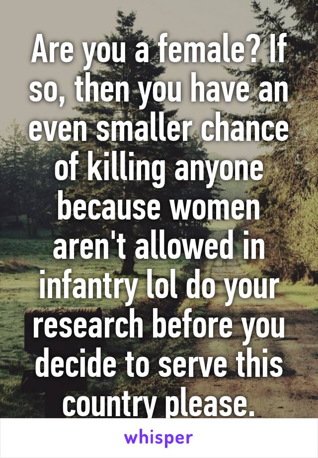 Are you a female? If so, then you have an even smaller chance of killing anyone because women aren't allowed in infantry lol do your research before you decide to serve this country please.