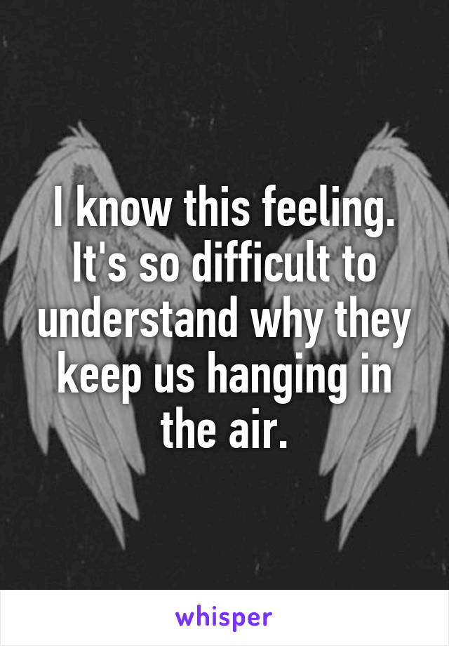 I know this feeling.
It's so difficult to understand why they keep us hanging in the air.