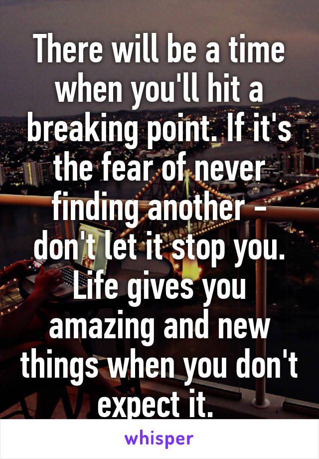 There will be a time when you'll hit a breaking point. If it's the fear of never finding another - don't let it stop you. Life gives you amazing and new things when you don't expect it. 