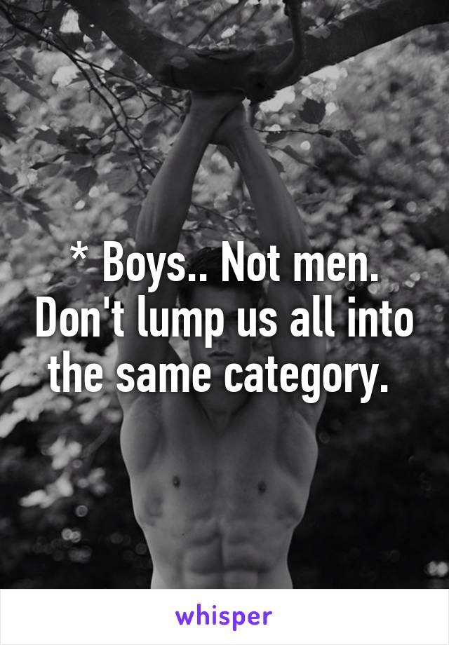 * Boys.. Not men. Don't lump us all into the same category. 