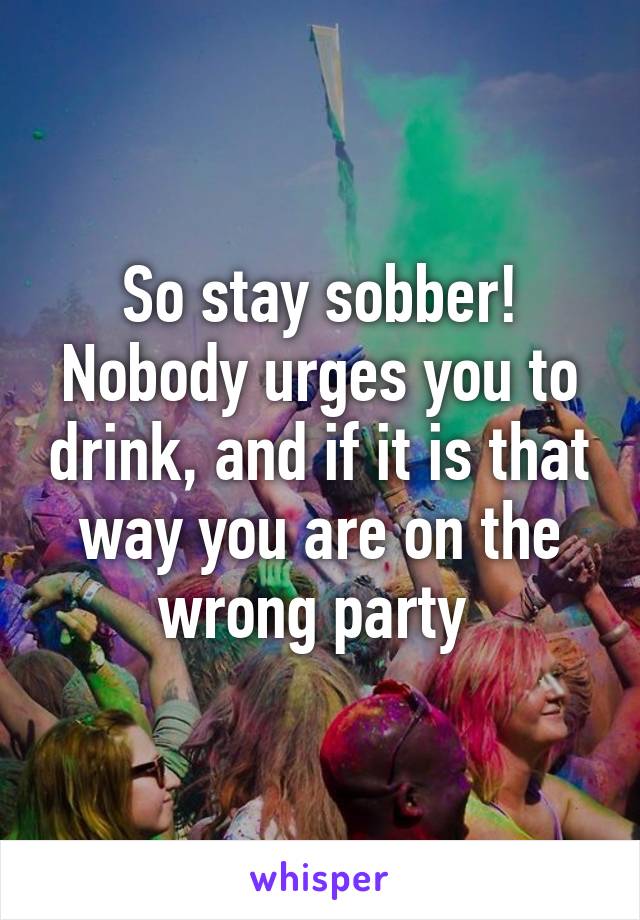 So stay sobber!
Nobody urges you to drink, and if it is that way you are on the wrong party 