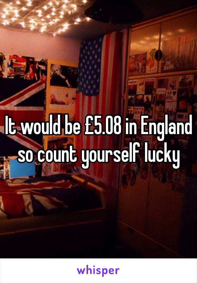 It would be £5.08 in England so count yourself lucky