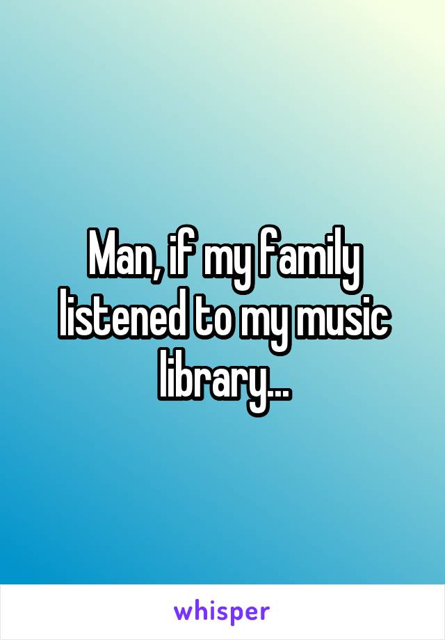 Man, if my family listened to my music library...