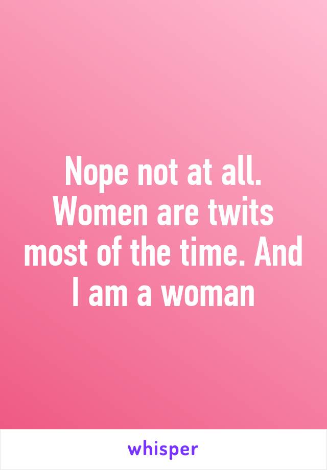 Nope not at all. Women are twits most of the time. And I am a woman