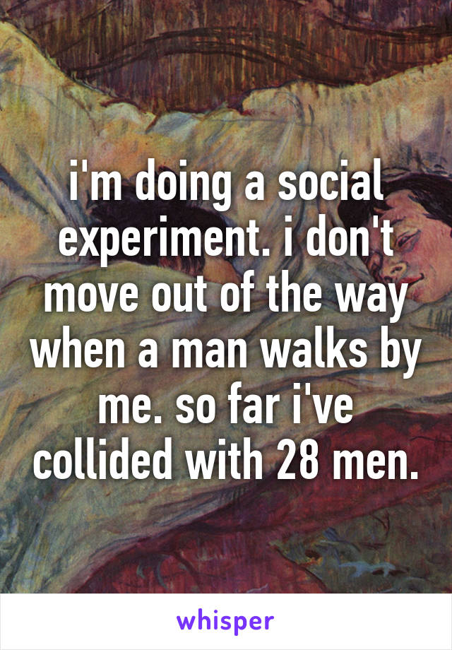i'm doing a social experiment. i don't move out of the way when a man walks by me. so far i've collided with 28 men.