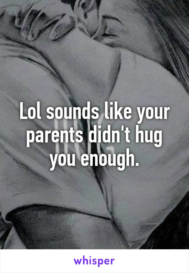 Lol sounds like your parents didn't hug you enough.