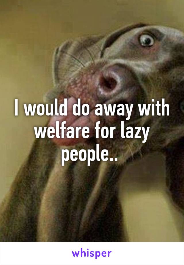 I would do away with welfare for lazy people.. 